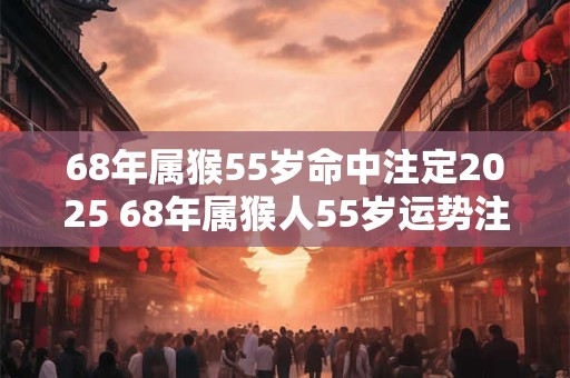 68年属猴55岁命中注定2025 68年属猴人55岁运势注定怎么样