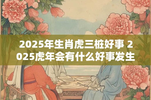 2025年生肖虎三桩好事 2025虎年会有什么好事发生