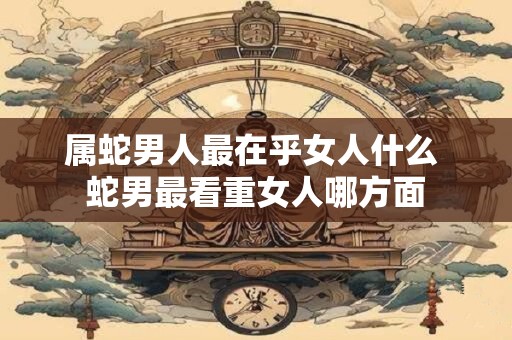 属蛇男人最在乎女人什么 蛇男最看重女人哪方面