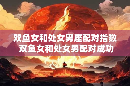 双鱼女和处女男座配对指数 双鱼女和处女男配对成功率高吗