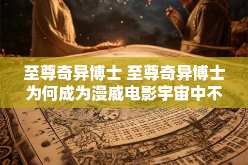 至尊奇异博士 至尊奇异博士为何成为漫威电影宇宙中不可或缺的存在 至尊奇异博士 至尊奇异博士为何成为漫威电影宇宙中不可或缺的存在