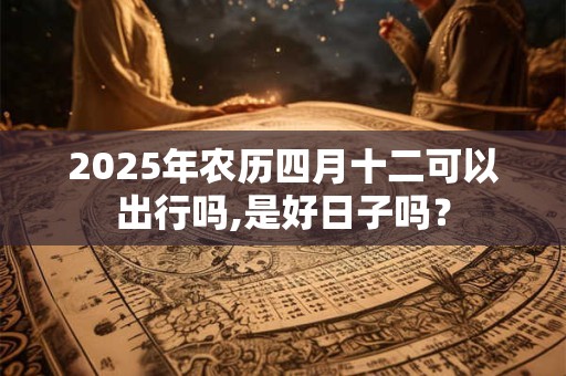 2025年农历四月十二可以出行吗,是好日子吗？