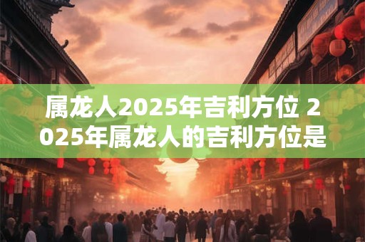 属龙人2025年吉利方位 2025年属龙人的吉利方位是什么
