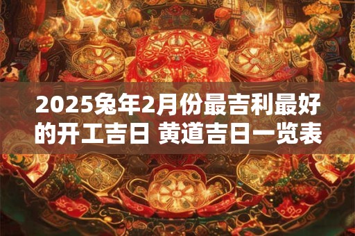 2025兔年2月份最吉利最好的开工吉日 黄道吉日一览表