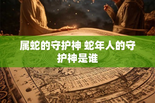 属蛇的守护神 蛇年人的守护神是谁