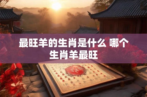 最旺羊的生肖是什么 哪个生肖羊最旺