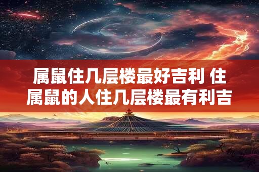 属鼠住几层楼最好吉利 住属鼠的人住几层楼最有利吉祥之意