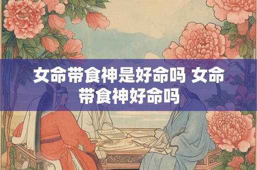 女命带食神是好命吗 女命带食神好命吗