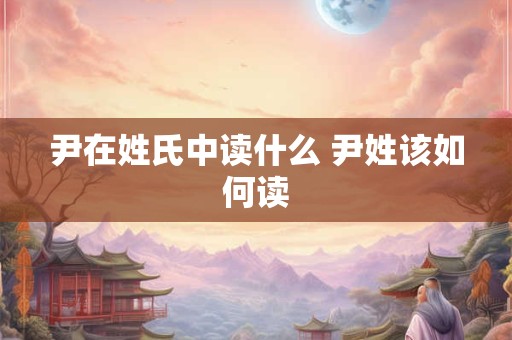 尹在姓氏中读什么 尹姓该如何读