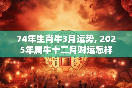 74年生肖牛3月运势, 2025年属牛十二月财运怎样
