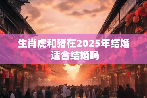 生肖虎和猪在2025年结婚 适合结婚吗