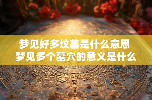 梦见好多坟墓是什么意思 梦见多个墓穴的意义是什么