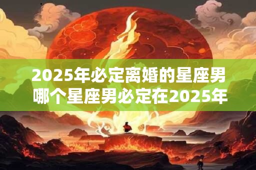 2025年必定离婚的星座男 哪个星座男必定在2025年离婚