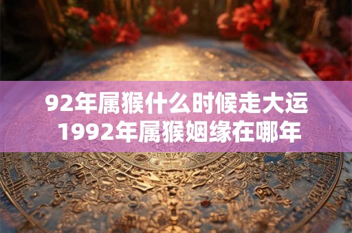 92年属猴什么时候走大运 1992年属猴姻缘在哪年