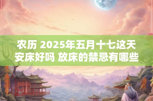 农历 2025年五月十七这天安床好吗 放床的禁忌有哪些