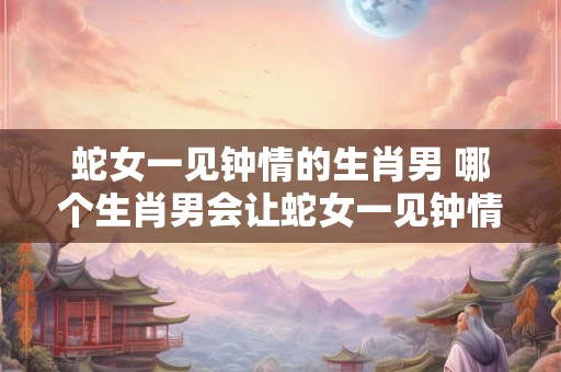 蛇女一见钟情的生肖男 哪个生肖男会让蛇女一见钟情