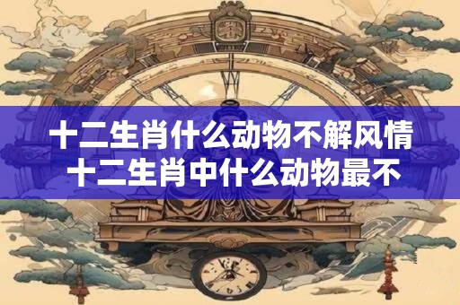 十二生肖什么动物不解风情 十二生肖中什么动物最不解风情