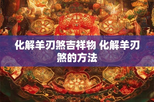 化解羊刃煞吉祥物 化解羊刃煞的方法