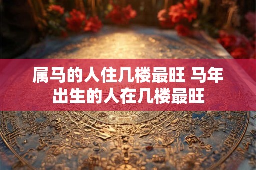 属马的人住几楼最旺 马年出生的人在几楼最旺