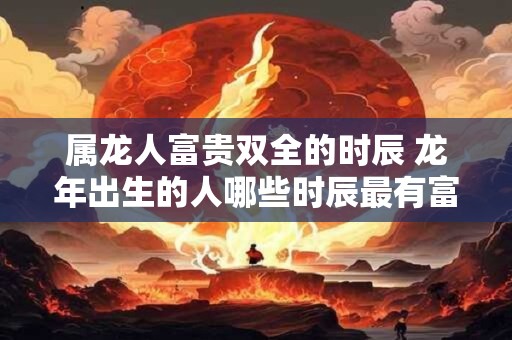 属龙人富贵双全的时辰 龙年出生的人哪些时辰最有富贵双全之兆