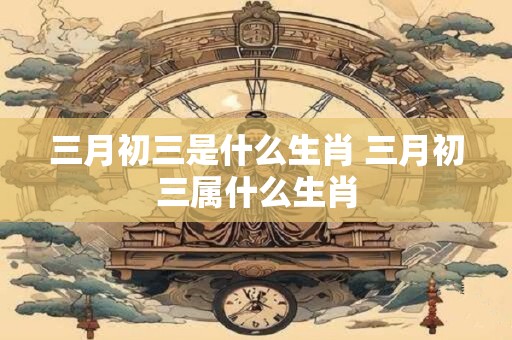 三月初三是什么生肖 三月初三属什么生肖