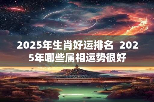 2025年生肖好运排名  2025年哪些属相运势很好
