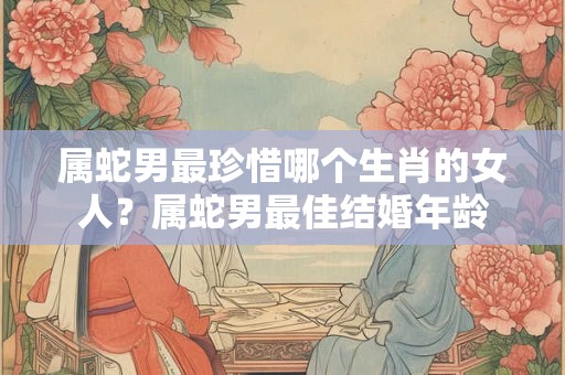 属蛇男最珍惜哪个生肖的女人？属蛇男最佳结婚年龄