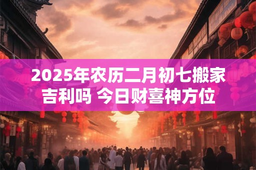 2025年农历二月初七搬家吉利吗 今日财喜神方位