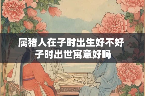 属猪人在子时出生好不好 子时出世寓意好吗