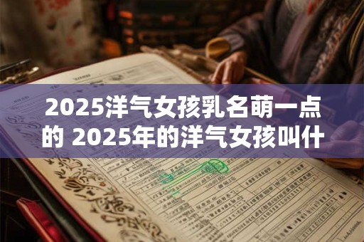 2025洋气女孩乳名萌一点的 2025年的洋气女孩叫什么名字最可爱