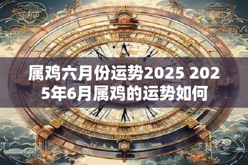 属鸡六月份运势2025 2025年6月属鸡的运势如何