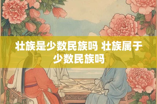 壮族是少数民族吗 壮族属于少数民族吗
