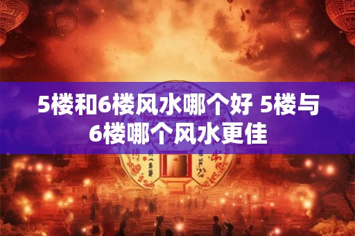 5楼和6楼风水哪个好 5楼与6楼哪个风水更佳