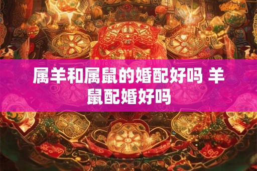 属羊和属鼠的婚配好吗 羊鼠配婚好吗