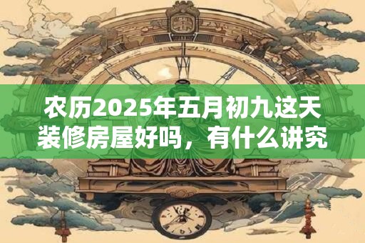 农历2025年五月初九这天装修房屋好吗，有什么讲究？
