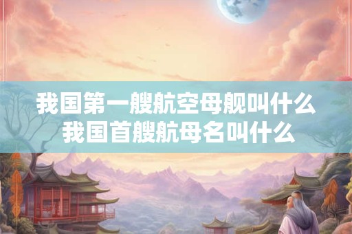 我国第一艘航空母舰叫什么 我国首艘航母名叫什么