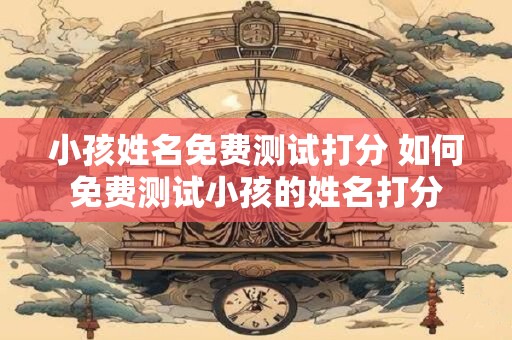 小孩姓名免费测试打分 如何免费测试小孩的姓名打分