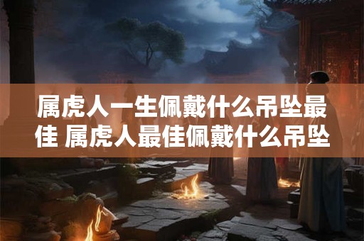 属虎人一生佩戴什么吊坠最佳 属虎人最佳佩戴什么吊坠