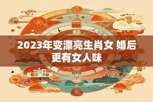 2023年变漂亮生肖女 婚后更有女人味