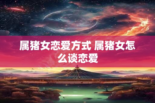属猪女恋爱方式 属猪女怎么谈恋爱
