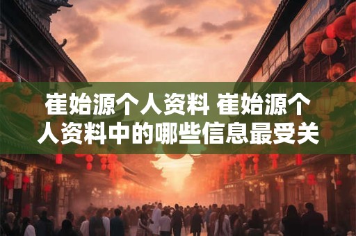 崔始源个人资料 崔始源个人资料中的哪些信息最受关注