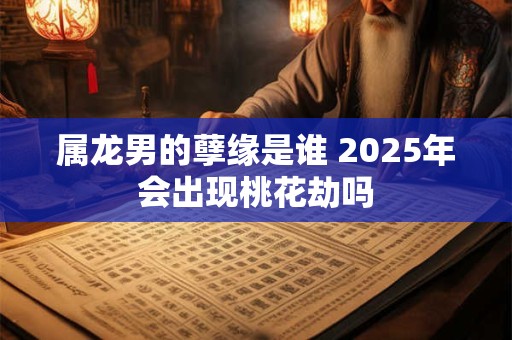 属龙男的孽缘是谁 2025年会出现桃花劫吗