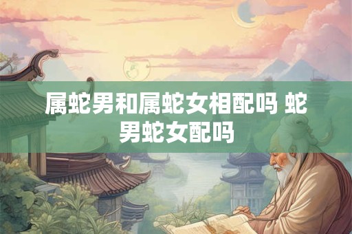 属蛇男和属蛇女相配吗 蛇男蛇女配吗
