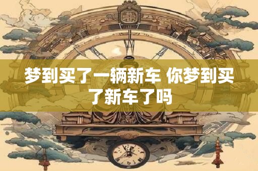 梦到买了一辆新车 你梦到买了新车了吗