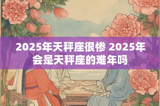 2025年天秤座很惨 2025年会是天秤座的难年吗