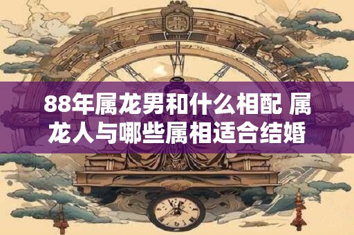 88年属龙男和什么相配 属龙人与哪些属相适合结婚