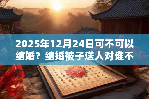 2025年12月24日可不可以结婚?结婚被子送人对谁不好? 2025年12月24日可不可以结婚?结婚被子送人对谁不好?