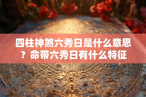 四柱神煞六秀日是什么意思?命带六秀日有什么特征 四柱神煞六秀日是什么意思?命带六秀日有什么特征