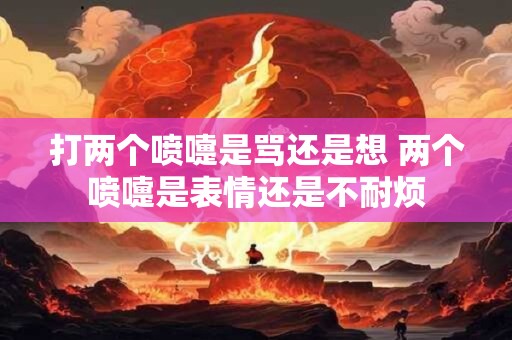 打两个喷嚏是骂还是想 两个喷嚏是表情还是不耐烦