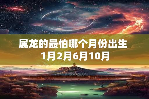 属龙的最怕哪个月份出生 1月2月6月10月